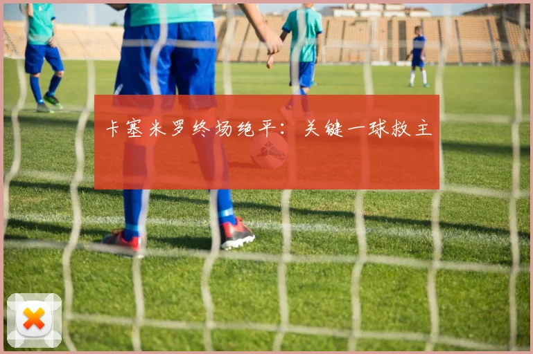 卡塞米罗终场绝平：关键一球救主