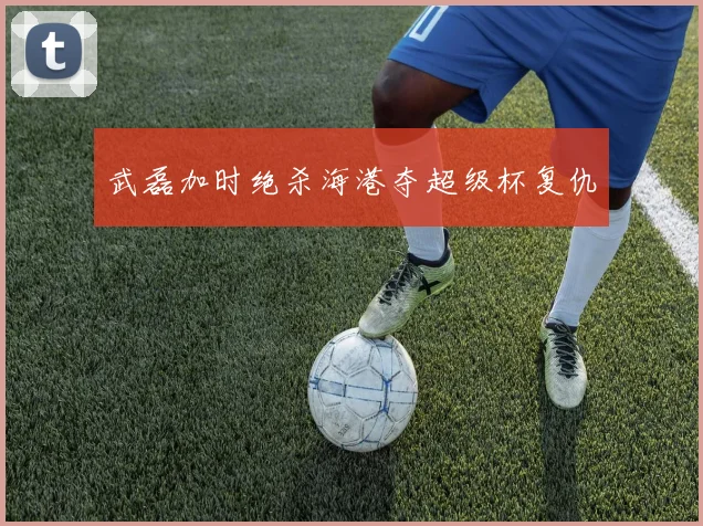 武磊加时绝杀海港夺超级杯复仇