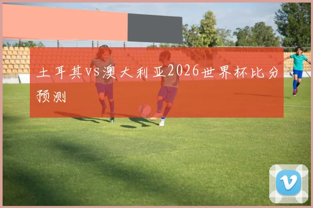 土耳其vs澳大利亚2026世界杯比分预测