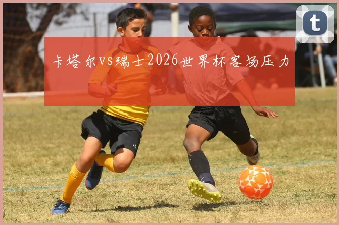 卡塔尔vs瑞士2026世界杯客场压力