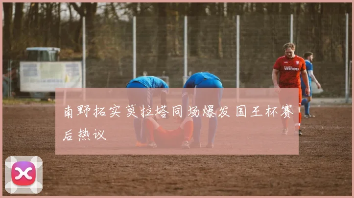 南野拓实莫拉塔同场爆发国王杯赛后热议