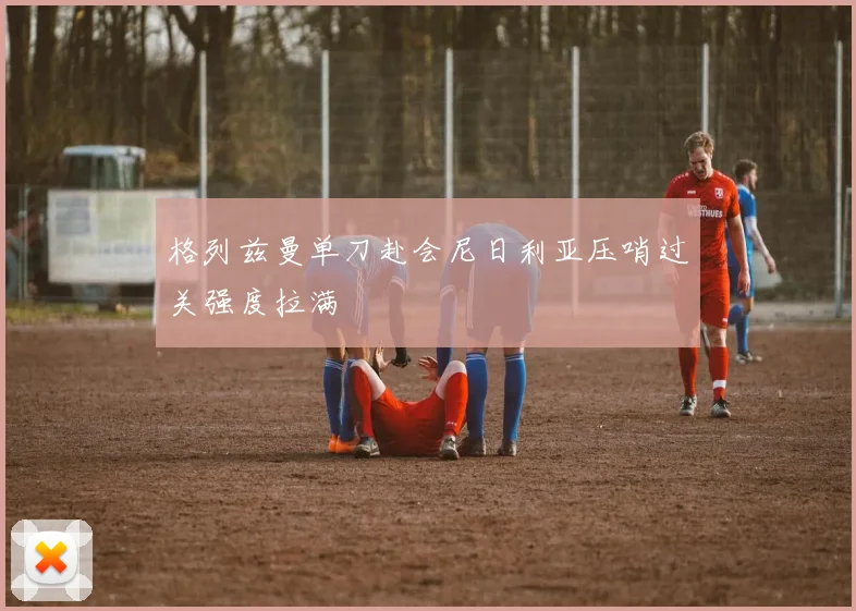 格列兹曼单刀赴会尼日利亚压哨过关强度拉满