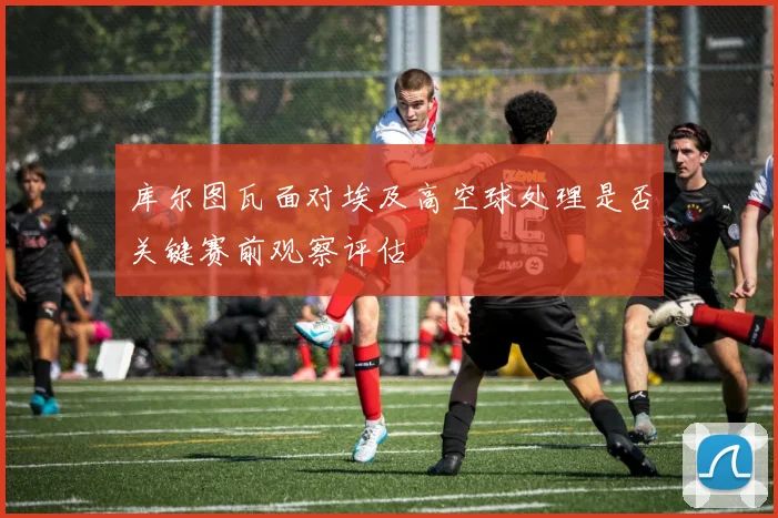 库尔图瓦面对埃及高空球处理是否关键赛前观察评估