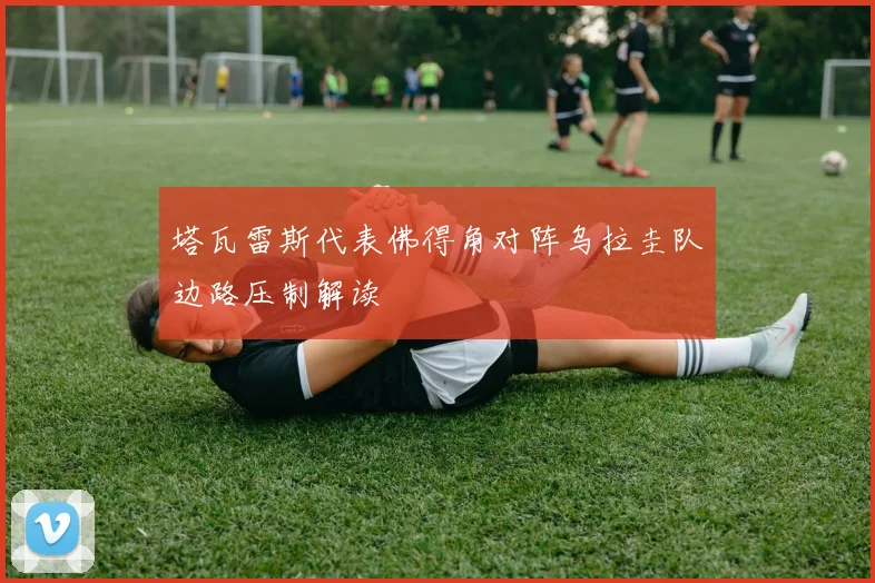 塔瓦雷斯代表佛得角对阵乌拉圭队边路压制解读