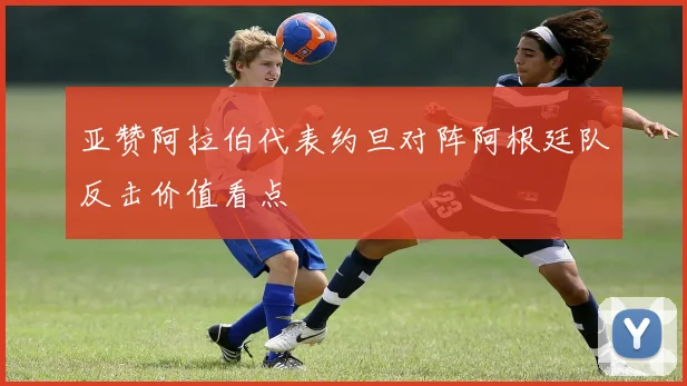 亚赞阿拉伯代表约旦对阵阿根廷队反击价值看点
