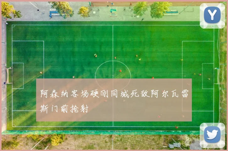 阿森纳客场硬刚同城死敌阿尔瓦雷斯门前抢射