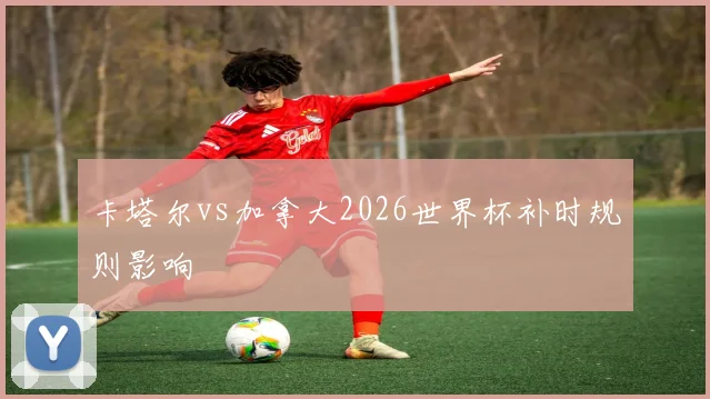卡塔尔vs加拿大2026世界杯补时规则影响
