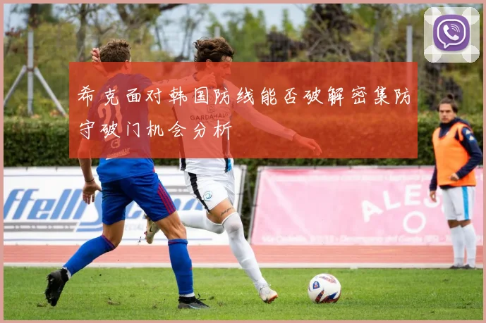 希克面对韩国防线能否破解密集防守破门机会分析