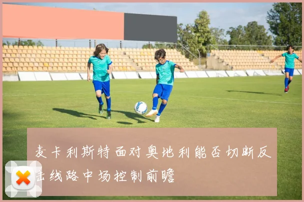 麦卡利斯特面对奥地利能否切断反击线路中场控制前瞻