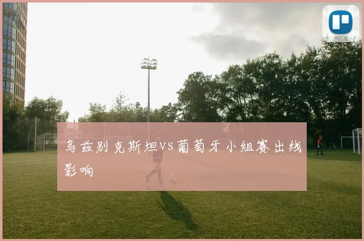 乌兹别克斯坦vs葡萄牙小组赛出线影响