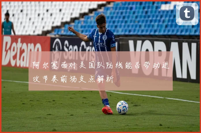 阿尔塞面对美国队防线能否带动进攻节奏前场支点解析