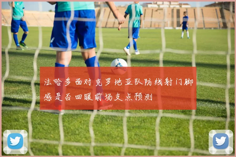法哈多面对克罗地亚队防线射门脚感是否回暖前场支点预测